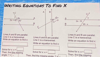 Writing Equations To Find X
Lines A and B are parallelLines A and B are parallel.
Write an equation to find x: Line C is a transversal. Line C is a transversal.  Write an equation to find x: Line C is a transversal.
Write an equation to find x:
Solve for x:x=_ □  Solve for x:x=□ Solve for x:x=□
Then, find the missing
angle: ?=|. Then, find the missing angle: ? -□ Then, find the missing