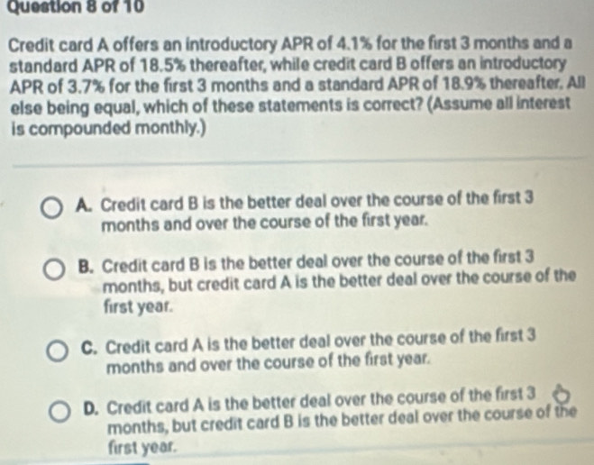 Credit card A offers an introductory APR of 4.1% for the first 3 months and a
standard APR of 18.5% thereafter, while credit card B offers an introductory
APR of 3.7% for the first 3 months and a standard APR of 18.9% thereafter. All
else being equal, which of these statements is correct? (Assume all interest
is compounded monthly.)
A. Credit card B is the better deal over the course of the first 3
months and over the course of the first year.
B. Credit card B is the better deal over the course of the first 3
months, but credit card A is the better deal over the course of the
first year.
C. Credit card A is the better deal over the course of the first 3
months and over the course of the first year.
D. Credit card A is the better deal over the course of the first 3
months, but credit card B is the better deal over the course of the
first year.