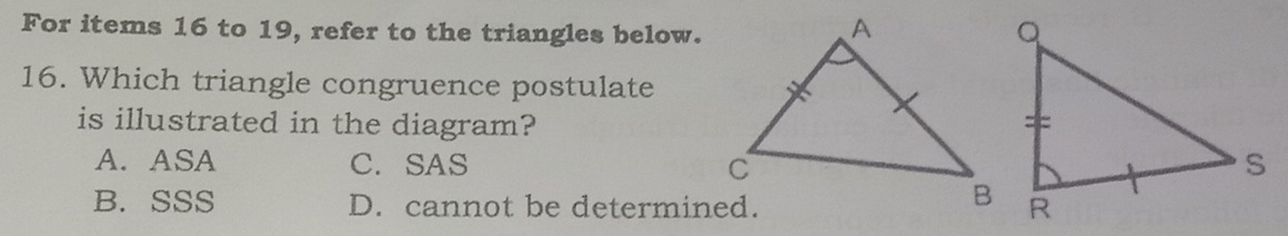 For items 16 to 19, refer to the triangles below.
16. Which triangle congruence postulate
is illustrated in the diagram?
A. ASA C. SAS
B. SSS D. cannot be determined.