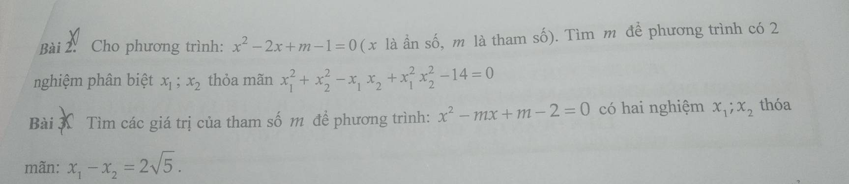 Cho phương trình: x^2-2x+m-1=0 ( x là ần số, m là tham số). Tìm m đề phương trình có 2
nghiệm phân biệt x_1; x_2 thỏa mãn x_1^(2+x_2^2-x_1)x_2+x_1^(2x_2^2-14=0
Bài X Tìm các giá trị của tham số m để phương trình: x^2)-mx+m-2=0 có hai nghiệm x_1; x_2 thóa 
mãn: x_1-x_2=2sqrt(5).