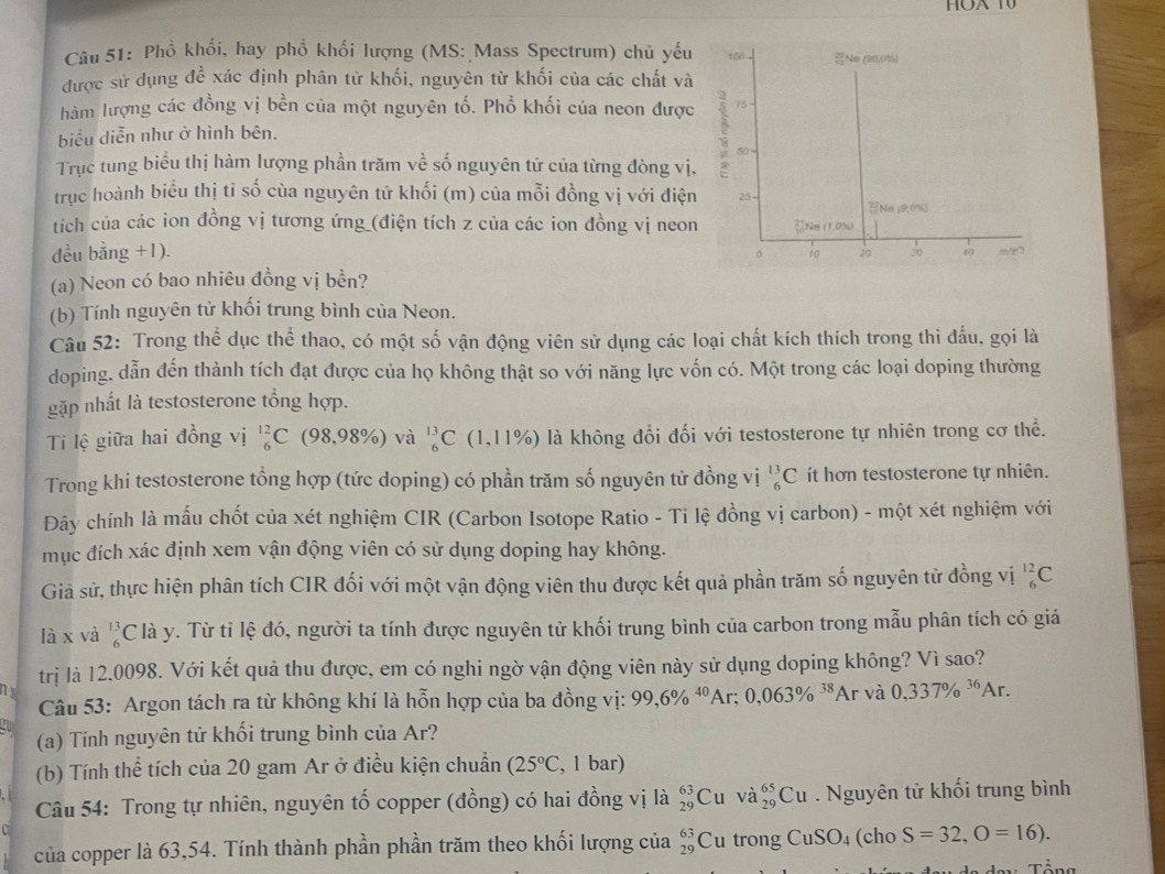 Phồ khổi, hay phổ khối lượng (MS: Mass Spectrum) chủ yếu 100 29 Ne (26.0%)
được sử dụng đề xác định phân từ khối, nguyên từ khối của các chất và
hàm lượng các đồng vị bền của một nguyên tố. Phổ khối của neon được - 75
biểu diễn như ở hình bên.
50 =
Trục tung biểu thị hàm lượng phần trăm về số nguyên tử của từng đòng vị,
trục hoành biểu thị tỉ số cùa nguyên tử khối (m) của mỗi đồng vị với điện 25 -
Na μ0%
tích của các ion đồng vị tương ứng (điện tích z của các ion đồng vị neon
đều bằng +1). 。 Ne (1,0)
10 29 30 40 m/20
(a) Neon có bao nhiêu đồng vị bền?
(b) Tính nguyên tử khối trung bình của Neon.
Câu 52: Trong thể dục thể thao, có một số vận động viên sử dụng các loại chất kích thích trong thi đấu, gọi là
doping, dẫn đến thành tích đạt được của họ không thật so với năng lực vốn có. Một trong các loại doping thường
gặp nhất là testosterone tổng hợp.
Ti lệ giữa hai đồng vị _6^((12)C (98,98% ) và _6^(13)C(1,11% ) là không đổi đối với testosterone tự nhiên trong cơ thể.
Trong khi testosterone tổng hợp (tức doping) có phần trăm số nguyên tử đồng vị _6^(13)C ít hơn testosterone tự nhiên.
Đây chính là mấu chốt của xét nghiệm CIR (Carbon Isotope Ratio - Ti lệ đồng vị carbon) - một xét nghiệm với
mục đích xác định xem vận động viên có sử dụng doping hay không.
Giả sử, thực hiện phân tích CIR đối với một vận động viên thu được kết quả phần trăm số nguyên tử đồng vị _6^(12)C
là x và _6^(13)C là y. Từ tỉ lệ đó, người ta tính được nguyên tử khối trung bình của carbon trong mẫu phân tích có giá
trị là 12,0098. Với kết quả thu được, em có nghi ngờ vận động viên này sử dụng doping không? Vì sao?
n r và 0,337% ^36)Ar.
Câu 53: Argon tách ra từ không khí là hỗn hợp của ba đồng vị: 99,6% ^40Ar;0,063% ^38A
(a) Tính nguyên tử khối trung bình của Ar?
(b) Tính thể tích của 20 gam Ar ở điều kiện chuẩn (25°C , 1 bar)
Câu 54: Trong tự nhiên, nguyên tố copper (đồng) có hai đồng vị là _(29)^(63)Cu và _(29)^(65)Cu. Nguyên tử khối trung bình
của copper là 63,54. Tính thành phần phần trăm theo khối lượng của _(29)^(63)Cu trong CuSO_4 (cho S=32,O=16).
Tổng