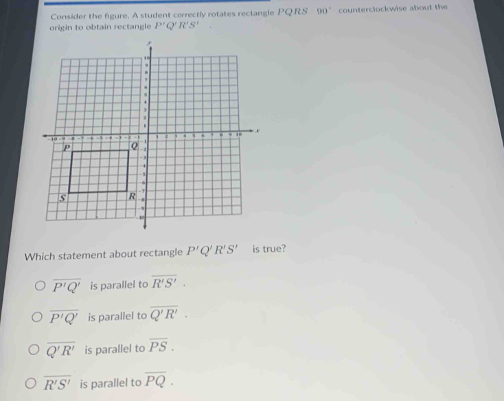 Consider the figure. A student correctly rotates rectangle PQRS 90° counterclockwise about the
origin to obtain rectangle P'Q'R'S'
Which statement about rectangle P'Q'R'S' is true?
overline P'Q' is parallel to overline R'S'.
overline P'Q' is parallel to overline Q'R'.
overline Q'R' is parallel to overline PS.
overline R'S' is parallel to overline PQ.