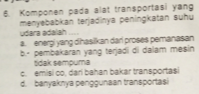 Komponen pada alat transportasi yang
menyebabkan terjadinya peningkatan suhu
udara adaah ....
a. energi yang dihasikan dari proses pemanasan
b.- pembakaran yang terjadi di dalam mesin
tdak sempuma
c. emisi co, dari bahan bakar transportasi
d. banyaknya penggunaan transportasi