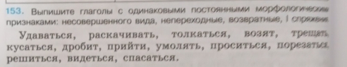 Выпишите глаголыι с одинаковыми постоянными морфологичесме 
признаками: несовершенного вида, непереходные, возвратныιе, ∫ слрахеее 
Удаваться, раскачивать, толкаться, возят, трешат 
кусатьея, дробит, прийτи, умоляΤь, просиΤьея, порезатьеа 
реШИтьСя, видетьСя, СПасаться。