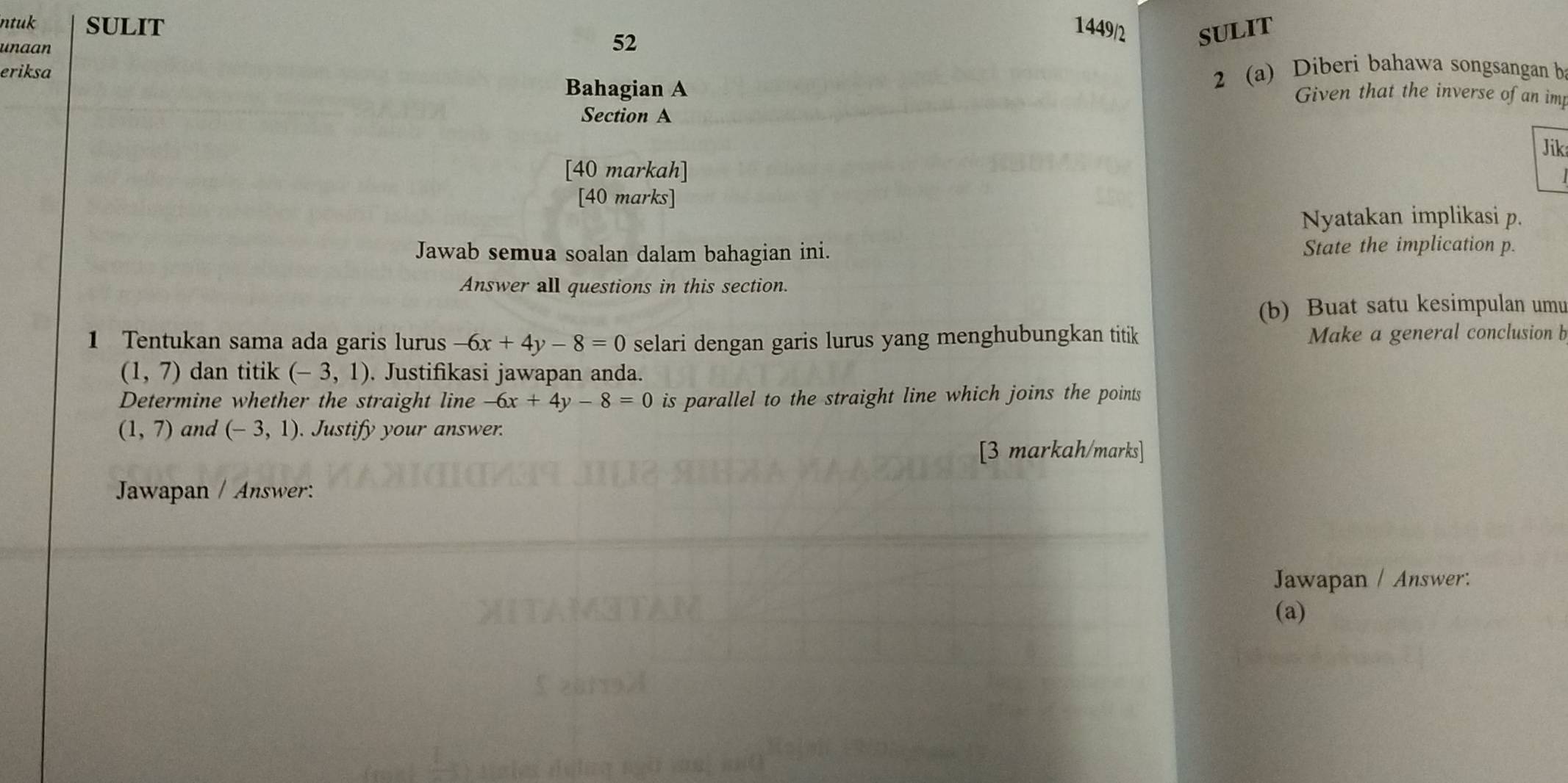 ntuk SULIT 1449/2 SULIT 
unaan 
52 
eriksa 
Bahagian A 
2 (a) Diberi bahawa songsangan b 
Given that the inverse of an im 
Section A 
Jik 
[40 markah] 
[40 marks] 
Nyatakan implikasi p. 
Jawab semua soalan dalam bahagian ini. State the implication p. 
Answer all questions in this section. 
(b) Buat satu kesimpulan umu 
1 Tentukan sama ada garis lurus -6x+4y-8=0 selari dengan garis lurus yang menghubungkan titik Make a general conclusion b
(1,7) dan titik (-3,1). Justifikasi jawapan anda. 
Determine whether the straight line -6x+4y-8=0 is parallel to the straight line which joins the points
(1,7) and (-3,1) Justify your answer. 
[3 markah/marks] 
Jawapan / Answer: 
Jawapan / Answer: 
(a)