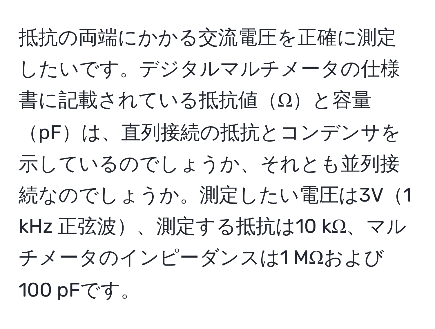 抵抗の両端にかかる交流電圧を正確に測定したいです。デジタルマルチメータの仕様書に記載されている抵抗値Ωと容量pFは、直列接続の抵抗とコンデンサを示しているのでしょうか、それとも並列接続なのでしょうか。測定したい電圧は3V1 kHz 正弦波、測定する抵抗は10 kΩ、マルチメータのインピーダンスは1 MΩおよび100 pFです。