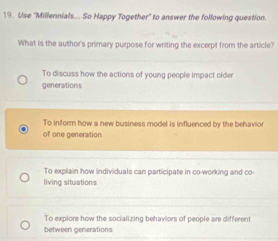 Use ''Millennials... So Happy Together'' to answer the following question.
What is the author's primary purpose for writing the excerpt from the article?
To discuss how the actions of young people impact older
generations
To inform how a new business model is influenced by the behavior
of one generation
To explain how individuals can participate in co-working and co-
living situations
To explore how the socializing behaviors of people are different
between generations