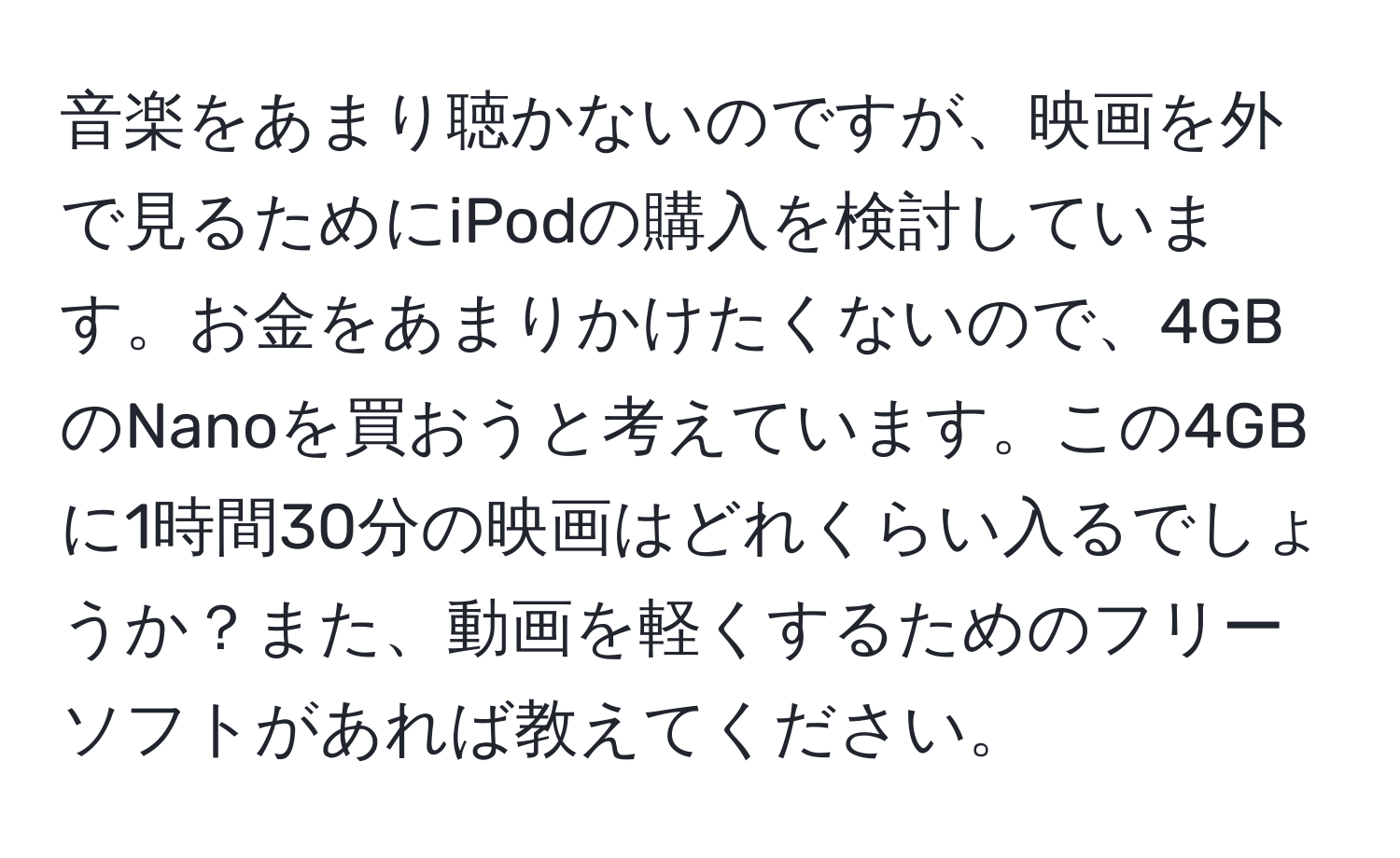 音楽をあまり聴かないのですが、映画を外で見るためにiPodの購入を検討しています。お金をあまりかけたくないので、4GBのNanoを買おうと考えています。この4GBに1時間30分の映画はどれくらい入るでしょうか？また、動画を軽くするためのフリーソフトがあれば教えてください。