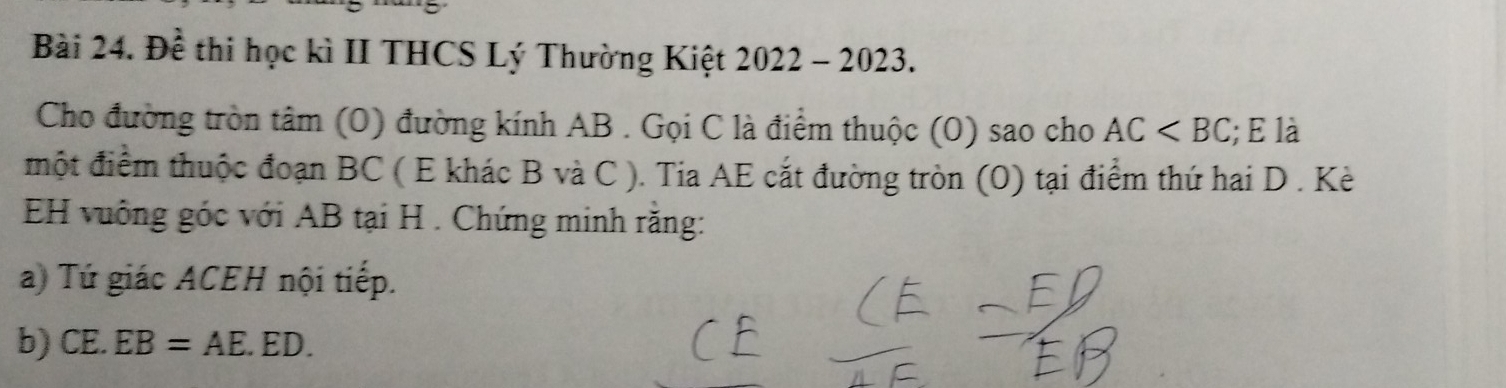 Đề thi học kì II THCS Lý Thường Kiệt 2022 - 2023. 
Cho đường tròn tâm (0) đường kính AB. Gọi C là điểm thuộc (0) sao cho AC ; E là 
một điểm thuộc đoạn BC ( E khác B và C ). Tia AE cắt đường tròn (0) tại điểm thứ hai D. Kè 
EH vuông góc với AB tại H. Chứng minh rằng: 
a) Tứ giác ACEH nội tiếp. 
b) CE.EB=AE.ED.