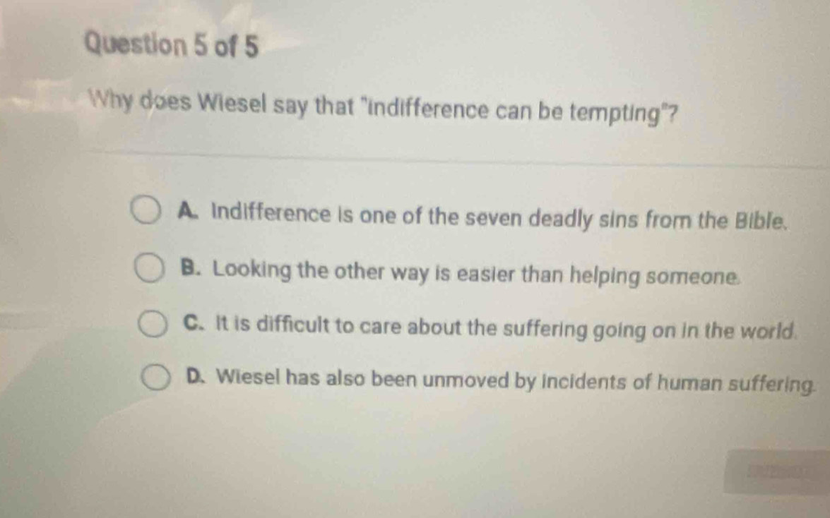 Why does Wiesel say that "indifference can be tempting"?
A. Indifference is one of the seven deadly sins from the Bible.
B. Looking the other way is easier than helping someone.
C.It is difficult to care about the suffering going on in the world.
D. Wiesel has also been unmoved by incidents of human suffering.