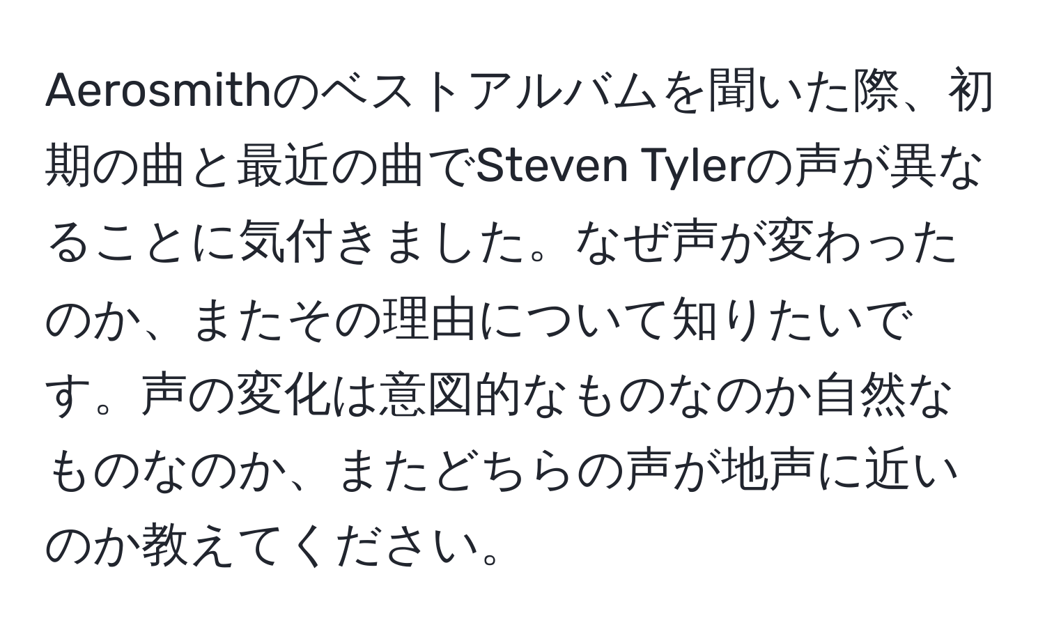 Aerosmithのベストアルバムを聞いた際、初期の曲と最近の曲でSteven Tylerの声が異なることに気付きました。なぜ声が変わったのか、またその理由について知りたいです。声の変化は意図的なものなのか自然なものなのか、またどちらの声が地声に近いのか教えてください。