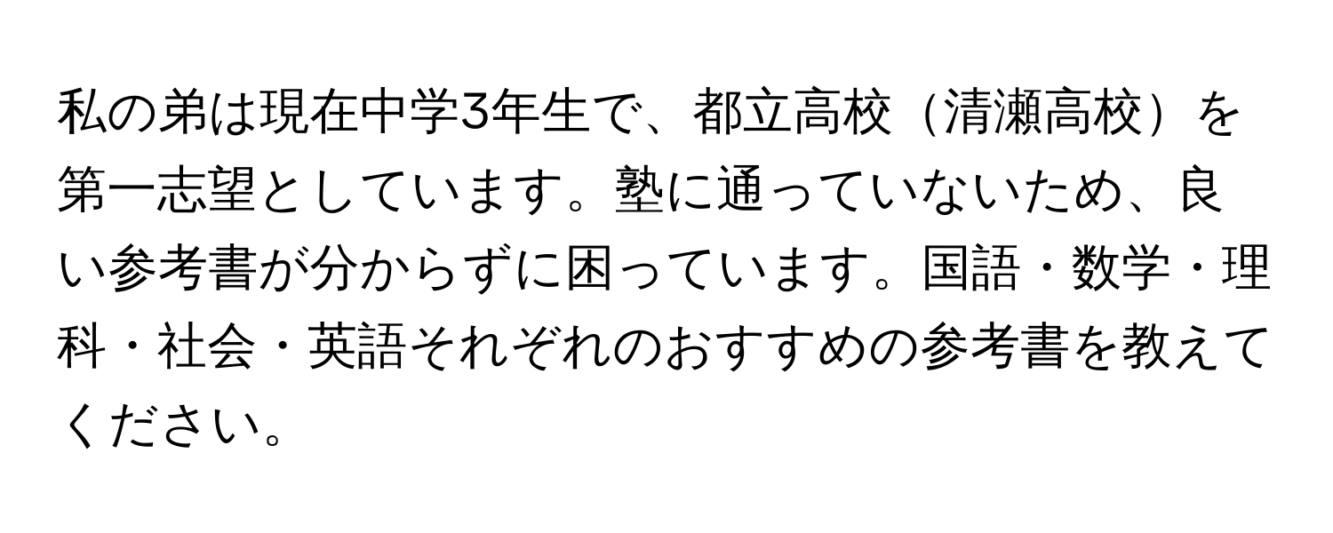 私の弟は現在中学3年生で、都立高校清瀬高校を第一志望としています。塾に通っていないため、良い参考書が分からずに困っています。国語・数学・理科・社会・英語それぞれのおすすめの参考書を教えてください。