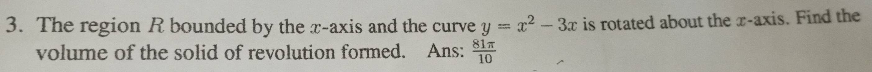 The region R bounded by the x-axis and the curve y=x^2-3x is rotated about the x-axis. Find the 
volume of the solid of revolution formed. Ans:  81π /10 