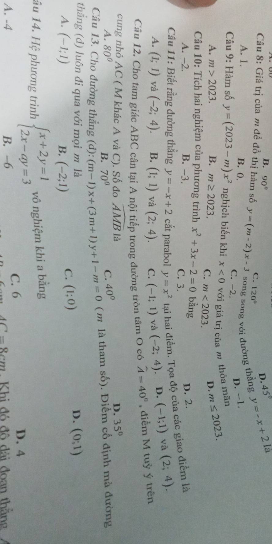 B. 90°
D. 45°
là
Câu 8: Giá trị của m đề đồ thị hàm số y=(m-2)x-3 C. 120°
song song với đường thẳng y=-x+2
A. 1. B. 0. C. -2.
D. −1.
Câu 9: Hàm số y=(2023-m)x^2 nghịch biến khi x<0</tex> với giá trị của m thỏa mãn
A. m>2023. B. m≥ 2023. D. m≤ 2023.
C. m<2023.
Câu 10: Tích hai nghiệm của phương trình x^2+3x-2=0 bằng
D. 2.
A. −2. B. -3. C. 3.
Câu 11: Biết rằng đường thẳng y=-x+2 cắt parabol y=x^2 tại hai điểm. Tọa độ của các giao điểm là
A. (1;1) và (-2;4). B. (1;1) và (2;4). C. (-1;1) và (-2;4) D. (-1;1) và (2;4).
Câu 12. Cho tam giác ABC cân tại A nội tiếp trong đường tròn tâm O có widehat A=40° , điểm M tuỳ ý trên
cung nhỏ AC ( M khác A và C). Số đo widehat AMB là D. 35°
A. 80° C. 40°
B. 70°
Câu 13. Cho đường thẳng (d): (m-1)x+(3m+1)y+1-m=0 ( m là tham số). Điểm cố định mà đường
thẳng (d) luôn đi qua với mọi m là D. (0;1)
A. (-1;1) B. (-2;1)
C. (1;0)
âu 14. Hệ phương trình beginarrayl x+2y=1 2x-ay=3endarray. vô nghiệm khi a bằng
C. 6
D. 4
A. -4 B. −6
AC=8cm. Khi đó đô dài đoan thắng