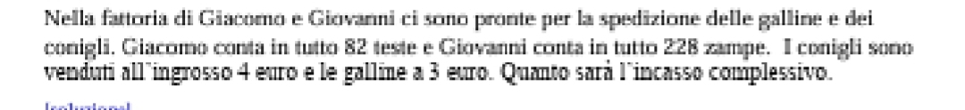 Nella fattoria di Giacomo e Giovanni ci sono pronte per la spedizione delle galline e dei 
conigli. Giacomo conta in tutto 82 teste e Giovanni conta in tutto 228 zampe. I conigli sono 
venduti all"ingrosso 4 euro e le galline a 3 euro. Quanto sará l'incasso complessivo.