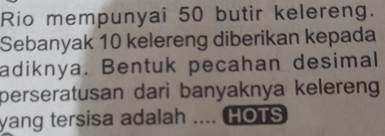 Rio mempunyai 50 butir kelereng. 
Sebanyak 10 kelereng diberikan kepada 
adiknya. Bentuk pecahan desimal 
perseratusan dari banyaknya kelereng 
yang tersisa adalah .... HOTS