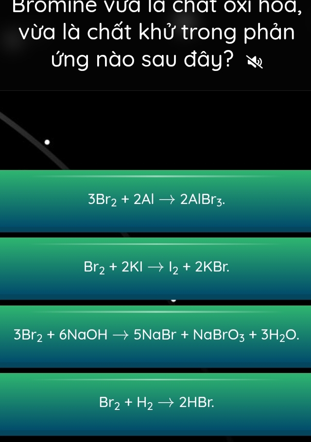 Bromine vưa là chất oxi hoa,
vừa là chất khử trong phản
ứng nào sau đây?
3Br_2+2Alto 2AlBr_3.
Br_2+2KIto I_2+2KBr.
3Br_2+6NaOHto 5NaBr+NaBrO_3+3H_2O.
Br_2+H_2to 2HBr.