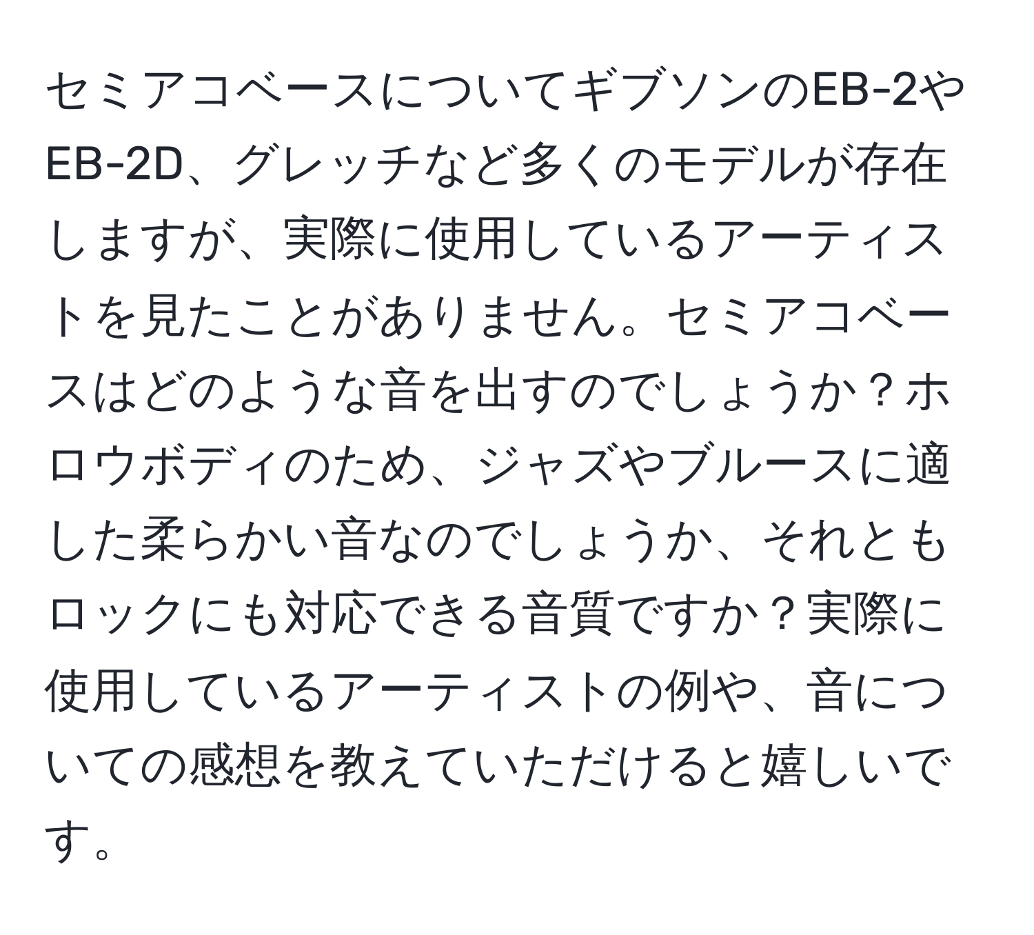 セミアコベースについてギブソンのEB-2やEB-2D、グレッチなど多くのモデルが存在しますが、実際に使用しているアーティストを見たことがありません。セミアコベースはどのような音を出すのでしょうか？ホロウボディのため、ジャズやブルースに適した柔らかい音なのでしょうか、それともロックにも対応できる音質ですか？実際に使用しているアーティストの例や、音についての感想を教えていただけると嬉しいです。