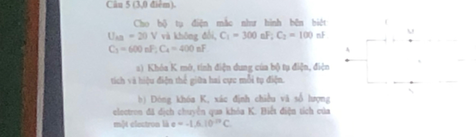 (3,0 điểm). 
Cho bộ tụ điện mắc như hình bên biệt
U_AB=20V và không đổi, C_1=300nF; C_2=100nF
C_3=600nF; C_4=400nF
a) Khóa K mở, tính điện dung của bộ tụ điện, điện 
tích và hiệu điện thể giữa hai cực mỗi tụ điện. 
b) Đóng khóa K, xác định chiều và số lượng 
electron đã dịch chuyển qua khóa K. Biết điện tích của 
một electron là = =-1,6,10^(-12)C