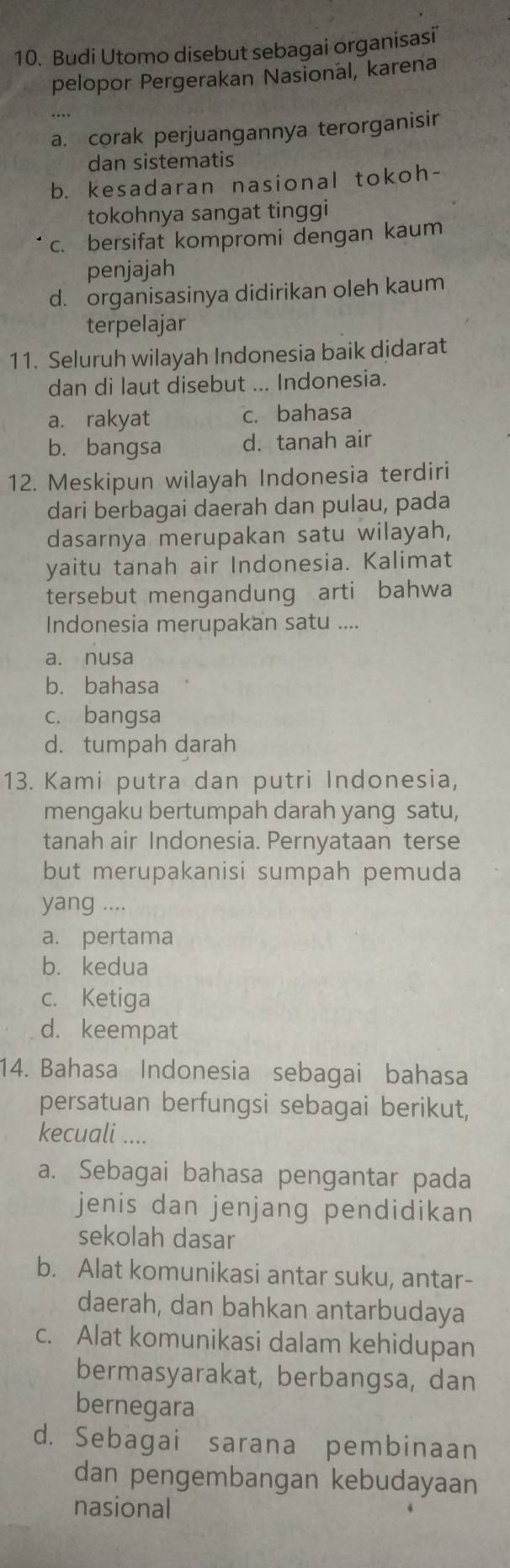 Budi Utomo disebut sebagai organisasi'
pelopor Pergerakan Nasional, karena
a. corak perjuangannya terorganisir
dan sistematis
b. kesadaran nasional tokoh-
tokohnya sangat tinggi
c. bersifat kompromi dengan kaum
penjajah
d. organisasinya didirikan oleh kaum
terpelajar
11. Seluruh wilayah Indonesia baik djdarat
dan di laut disebut ... Indonesia.
a. rakyat c. bahasa
b. bangsa d. tanah air
12. Meskipun wilayah Indonesia terdiri
dari berbagai daerah dan pulau, pada
dasarnya merupakan satu wilayah,
yaitu tanah air Indonesia. Kalimat
tersebut mengandung arti bahwa
Indonesia merupakan satu ....
a. nusa
b. bahasa
c. bangsa
d. tumpah darah
13. Kami putra dan putri Indonesia,
mengaku bertumpah darah yang satu,
tanah air Indonesia. Pernyataan terse
but merupakanisi sumpah pemuda
yang ....
a. pertama
b. kedua
c. Ketiga
d. keempat
14. Bahasa Indonesia sebagai bahasa
persatuan berfungsi sebagai berikut,
kecuali ....
a. Sebagai bahasa pengantar pada
jenis dan jenjang pendidikan
sekolah dasar
b. Alat komunikasi antar suku, antar-
daerah, dan bahkan antarbudaya
c. Alat komunikasi dalam kehidupan
bermasyarakat, berbangsa, dan
bernegara
d. Sebagai sarana pembinaan
dan pengembangan kebudayaan
nasional