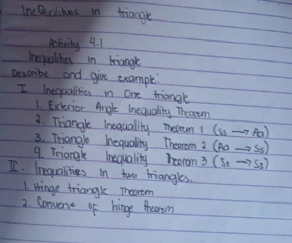 Ine Qvalities in triangle 
Activity 4. 1 
Inequalihes in hiangt 
Bescribe and give example. 
I Inequalities in One triangle 
1. Exterior Angle Inequality Thearem 
3. Triangle Inequality meoem! (Ssto Aa)
3. Triangle hequality Theorem 2(Aato Ss)
9. Triangle Inequality boorom 3(s_2to s_3)
I. Inequalities in two triangles. 
1. Hinge triangle Theorem 
2. Converse of hinge therom