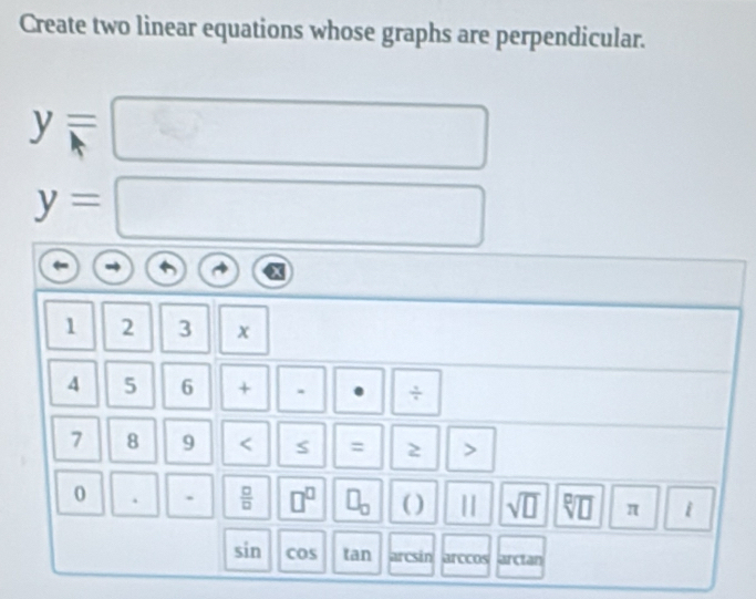 Create two linear equations whose graphs are perpendicular.
y=
y=
1 2 3 x
4 5 6 + ÷
7 8 9 < S = 2 > 
0 . .  □ /□   □^(□) □ _□  ( ) || sqrt(□ ) D π i
sin cos an arcsin arccos arcian