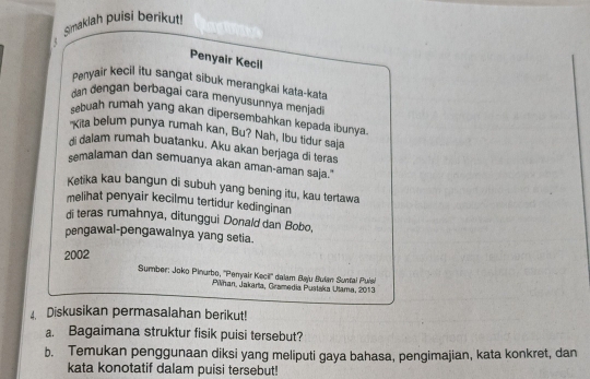 Simaklah puisi berikut! 
Penyair Kecil 
Penyair kecil itu sangat sibuk merangkai kata-kata 
dan dengan berbagai cara menyusunnya menjadi 
sbuah rumah yang akan dipersembahkan kepada ibunya. 
"Kita belum punya rumah kan, Bu? Nah, Ibu tidur saja 
di dalam rumah buatanku. Aku akan berjaga di teras 
semalaman dan semuanya akan aman-aman saja." 
Ketika kau bangun di subuh yang bening itu, kau tertawa 
melihat penyair kecilmu tertidur kedinginan 
di teras rumahnya, ditunggui Donald dan Bobo, 
pengawal-pengawalnya yang setia. 
2002 
Sumber: Joko Pinurbo, ''Perryair Kecil'' dalam Baju Bulan Suntal Puls 
Pilhan, Jakarta, Gramedia Pustaka Utama, 2013 
. Diskusikan permasalahan berikut! 
a. Bagaimana struktur fisik puisi tersebut? 
b. Temukan penggunaan diksi yang meliputi gaya bahasa, pengimajian, kata konkret, dan 
kata konotatif dalam puisi tersebut!