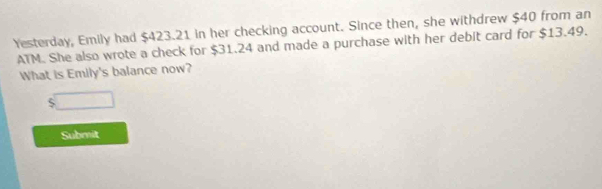 Yesterday, Emily had $423.21 in her checking account. Since then, she withdrew $40 from an 
ATM. She also wrote a check for $31.24 and made a purchase with her debit card for $13.49. 
What is Emily's balance now? 
` □ 
Submit