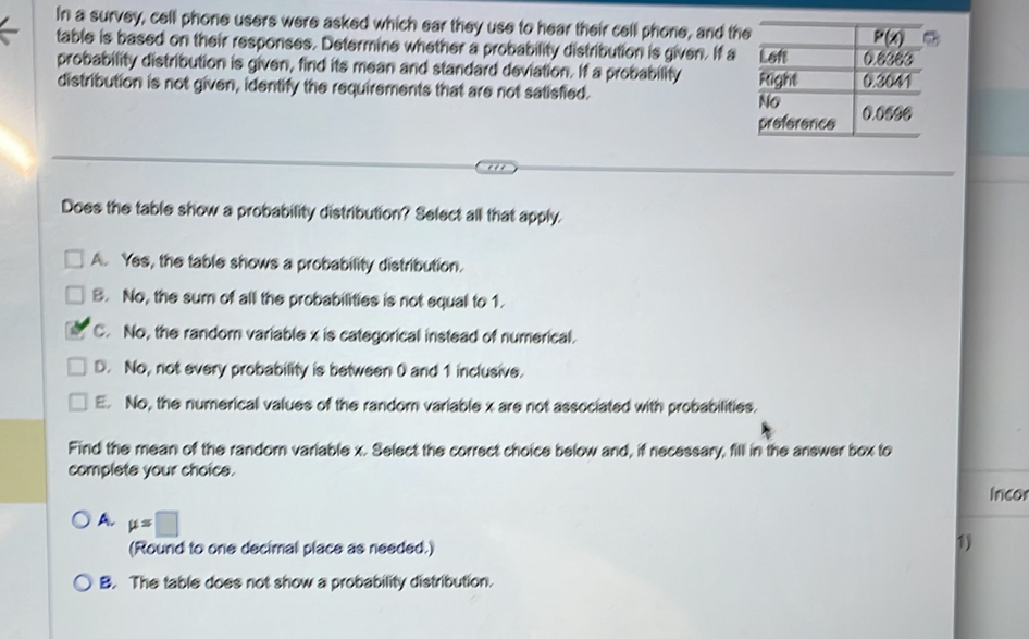 In a survey, cell phone users were asked which ear they use to hear their cell phone, and th
table is based on their responses. Determine whether a probability distribution is given. If a
probability distribution is given, find its mean and standard deviation. If a probability 
distribution is not given, identify the requirements that are not satisfied. 
. . .
Does the table show a probability distribution? Select all that apply.
A. Yes, the table shows a probability distribution.
B. No, the sum of all the probabilities is not equal to 1.
C. No, the random variable x is categorical instead of numerical.
D. No, not every probability is between 0 and 1 inclusive.
E. No, the numerical values of the random variable x are not associated with probabilities.
Find the mean of the random variable x. Select the correct choice below and, if necessary, fill in the answer box to
complete your choice. Incor
A. mu =□
(Round to one decimal place as needed.)
1)
B. The table does not show a probability distribution.