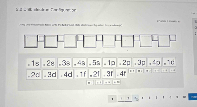 2.2 Drill: Electron Configuration 3 of 1
POSSIBLE POINTS: 10
Using only the periodic table, write the full ground-state electron configuration for vanadium (V)
*
= 1s # 2s # 3s # 4s - 5s . 1p =2p. 3p -4p = 1d
# 2d # 3d = 4d = 1f = 2f = 3f 4f u 1 n 2 n 3 = 4 n 5;; 7 : 8 n 9 : 10
` 1 2 30 4 5 6 7 9 10 Next