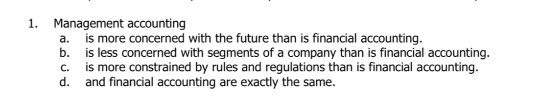 Management accounting
a. is more concerned with the future than is financial accounting.
b. is less concerned with segments of a company than is financial accounting.
c. is more constrained by rules and regulations than is financial accounting.
d. and financial accounting are exactly the same.