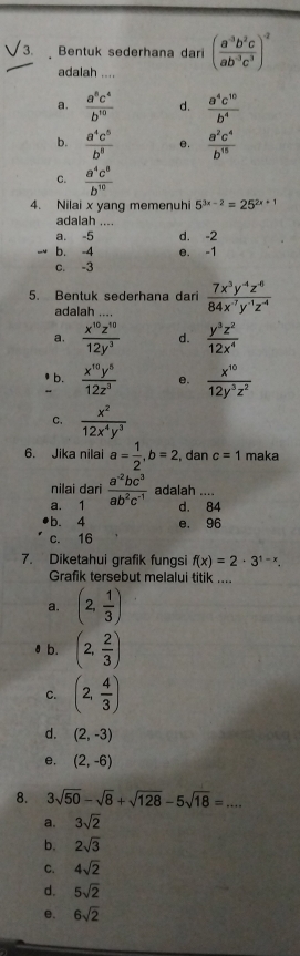 Bentuk sederhana dari ( (a^(-3)b^2c)/ab^(-3)c^3 )^-2
adalah ....
a.  a^8c^4/b^(10)  d.  a^4c^(10)/b^4 
b.  a^4c^5/b^8  e.  a^2c^4/b^(15) 
c.  a^4c^8/b^(10) 
4. Nilai x yang memenuhi 5^(3x-2)=25^(2x+1)
adalah ....
a. -5 d. -2
b. -4 e. -1
c. -3
5. Bentuk sederhana dari  (7x^3y^(-4)z^(-6))/84x^(-7)y^(-1)z^(-4) 
adalah
a.  x^(10)z^(10)/12y^3  d.  y^3z^2/12x^4 
b.  x^(10)y^5/12z^3  e.  x^(10)/12y^3z^2 
C.  x^2/12x^4y^3 
6. Jika nilai a= 1/2 ,b=2 , dan c=1 maka
nilai dari
a. 1  (a^(-2)bc^3)/ab^2c^(-1)  adalah ....
d. 84
b. 4 e. 96
c. 16
7. Diketahui grafik fungsi f(x)=2· 3^(1-x).
Grafik tersebut melalui titik ....
a. (2, 1/3 )
₹ b. (2, 2/3 )
C. (2, 4/3 )
d. (2,-3)
e. (2,-6)
8. 3sqrt(50)-sqrt(8)+sqrt(128)-5sqrt(18)=....
a. 3sqrt(2)
b. 2sqrt(3)
C. 4sqrt(2)
d. 5sqrt(2)
e. 6sqrt(2)