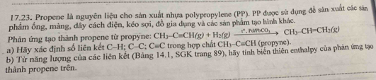 Propene là nguyên liệu cho sản xuất nhựa polypropylene (PP). PP được sử dụng để sản xuất các sản 
phẩm ống, màng, dây cách điện, kéo sợi, đồ gia dụng và các sản phẩm tạo hình khác. 
Phản ứng tạo thành propene từ propyne: CH_3-C=CH(g)+H_2(g)xrightarrow ?C_to CHCOO_3CH_3-CH=CH_2(g)
a) Hãy xác định số liên kết C-H; C-C; C=C trong hợp chất CH_3-C=CH (propyne). 
b) Từ năng lượng của các liên kết (Bảng 14.1, SGK trang 89), hãy tính biến thiên enthalpy của phản ứng tạo 
thành propene trên.