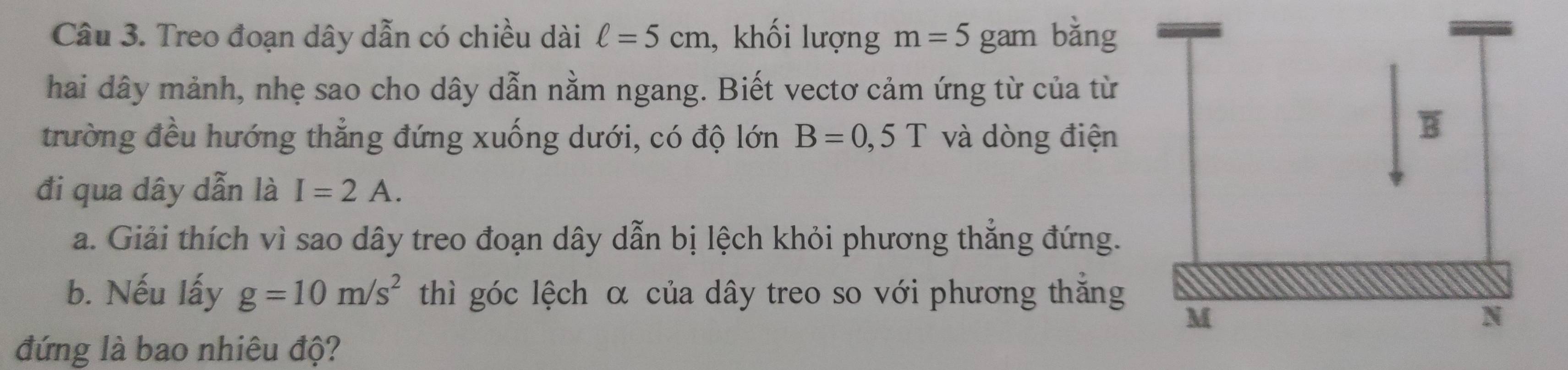 Treo đoạn dây dẫn có chiều dài ell =5cm , khối lượng m=5 gam bǎng 
hai dây mảnh, nhẹ sao cho dây dẫn nằm ngang. Biết vectơ cảm ứng từ của từ 
trường đều hướng thẳng đứng xuống dưới, có độ lớn B=0,5T và dòng điện 
đi qua dây dẫn là I=2A. 
a. Giải thích vì sao dây treo đoạn dây dẫn bị lệch khỏi phương thắng đứng. 
b. Nếu lấy g=10m/s^2 thì góc lệch α của dây treo so với phương thắng 
đứng là bao nhiêu độ?