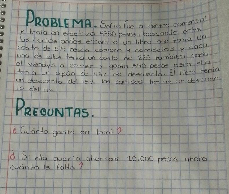 DROBLEMA. SoFi0 fie al centro comercal 
y traia en efectivo 4360 pesos, buscanda entre 
las curiosidades encontro un libro gue tenia un 
costo de 615 pesos compro 3 camisetas y cada 
uno de ellas tenia un costo de 225 tambien paso 
al wendys a comer y gasto 5u0 pesos pero ella 
tenia un duoon de 431. de descuento. Ei libro tenia 
un desevento del i51. 100 camisas tenian undescuen 
to del 12
PREOUNTAS. 
Cuánto gasto en total? 
Si ella queria ahorras 10, 000 pesos ahora 
cuanto le falta?