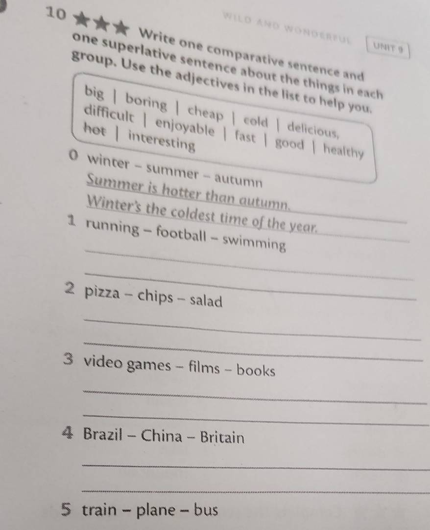 Wild Añd Wonderful 
UNIT 9 
Write one comparative sentence and 
one superlative sentence about the things in each 
group. Use the adjectives in the list to help you, 
big | boring | cheap | cold | delicious, 
difficult | enjoyable | fast | good | healthy 
hot | interesting 
0 winter - summer - autumn 
Summer is hotter than autumn. 
Winter's the coldest time of the year. 
_ 
1 running - football - swimming 
_ 
_ 
2 pizza - chips - salad 
_ 
_ 
3 video games - films - books 
_ 
_ 
4 Brazil - China - Britain 
_ 
_ 
5 train - plane - bus