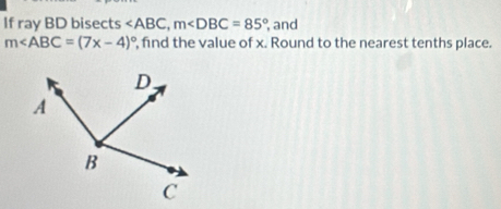 If ray BD bisects , m , and
m∠ ABC=(7x-4)^circ  , find the value of x. Round to the nearest tenths place.