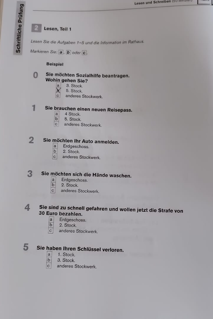 Lesen und Schreiben (5 M
2 Lesen, Teil 1
Lesen Sie die Aufgaben 1-5 und die Information im Rathaus.
Markieren Sie: a, b oder c.
Beispiel
0 Sie möchten Sozialhilfe beantragen.
Wohin gehen Sie?
a 3. Stock.
5. Stock.
c anderes Stockwerk.
1 Sie brauchen einen neuen Reisepass.
a 4 Stock.
b 5. Stock.
C anderes Stockwerk.
2 Sie möchten Ihr Auto anmelden.
a Erdgeschoss.
bì 2. Stock.
c anderes Stockwerk
3 Sie möchten sich die Hände waschen.
a Erdgeschoss.
b 2. Stock.
C anderes Stockwerk.
4 Sie sind zu schnell gefahren und wollen jetzt die Strafe von
30 Euro bezahlen.
a Erdgeschoss.
b 2. Stock.
C anderes Stockwerk.
5 Sie haben Ihren Schlüssel verloren.
a 1. Stock.
b 3. Stock.
C anderes Stockwerk.