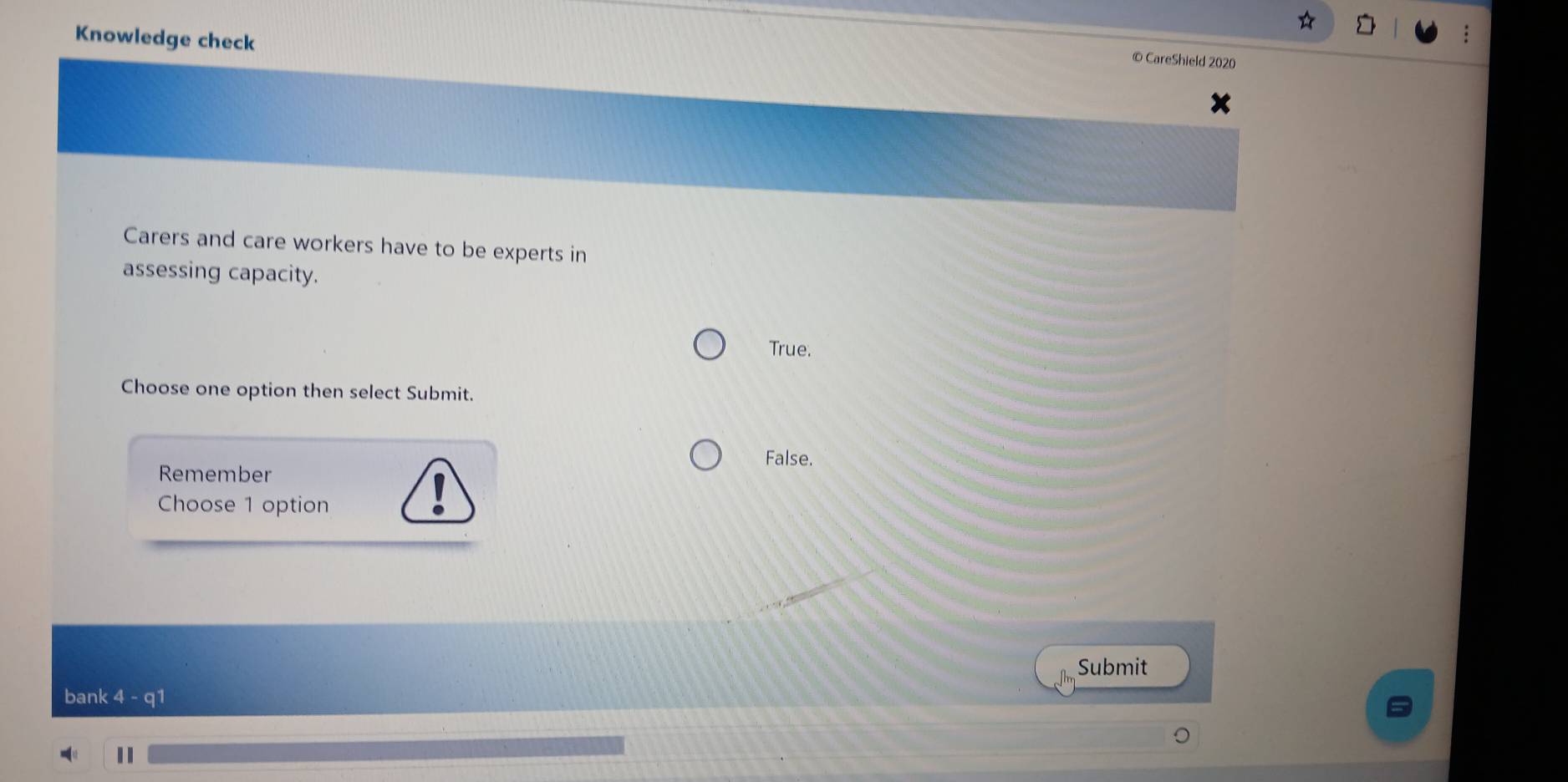 Knowledge check
© CareShield 2020
Carers and care workers have to be experts in
assessing capacity.
True.
Choose one option then select Submit.
False.
Remember
Choose 1 option
Submit
bank 4 - q1
11