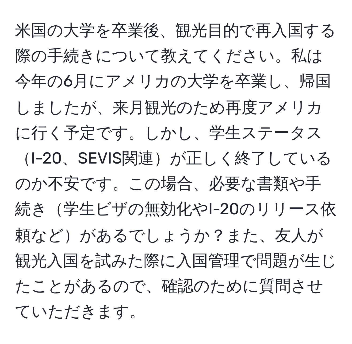 米国の大学を卒業後、観光目的で再入国する際の手続きについて教えてください。私は今年の6月にアメリカの大学を卒業し、帰国しましたが、来月観光のため再度アメリカに行く予定です。しかし、学生ステータスI-20、SEVIS関連が正しく終了しているのか不安です。この場合、必要な書類や手続き学生ビザの無効化やI-20のリリース依頼などがあるでしょうか？また、友人が観光入国を試みた際に入国管理で問題が生じたことがあるので、確認のために質問させていただきます。