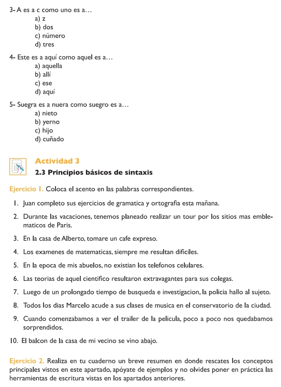 3- A es a c como uno es a…
a) z
b) dos
c) número
d) tres
4- Este es a aquí como aquel es a..
a) aquella
b) allí
c) ese
d) aquí
5- Suegra es a nuera como suegro es a...
a) nieto
b) yerno
c) hijo
d) cuñado
Actividad 3
2.3 Principios básicos de sintaxis
Ejercicio I. Coloca el acento en las palabras correspondientes.
1. Juan completo sus ejercicios de gramatica y ortografía esta mañana.
2. Durante las vacaciones, tenemos planeado realizar un tour por los sitios mas emble-
maticos de Paris.
3. En la casa de Alberto, tomare un cafe expreso.
4. Los examenes de matematicas, siempre me resultan dificiles.
5. En la epoca de mis abuelos, no existian los telefonos celulares.
6. Las teorias de aquel cientifico resultaron extravagantes para sus colegas.
7. Luego de un prolongado tiempo de busqueda e investigacion, la policia hallo al sujeto.
8. Todos los dias Marcelo acude a sus clases de musica en el conservatorio de la ciudad.
9. Cuando comenzabamos a ver el trailer de la pelicula, poco a poco nos quedabamos
sorprendidos.
10. El balcon de la casa de mi vecino se vino abajo.
Ejercicio 2. Realiza en tu cuaderno un breve resumen en donde rescates los conceptos
principales vistos en este apartado, apóyate de ejemplos y no olvides poner en práctica las
herramientas de escritura vistas en los apartados anteriores.