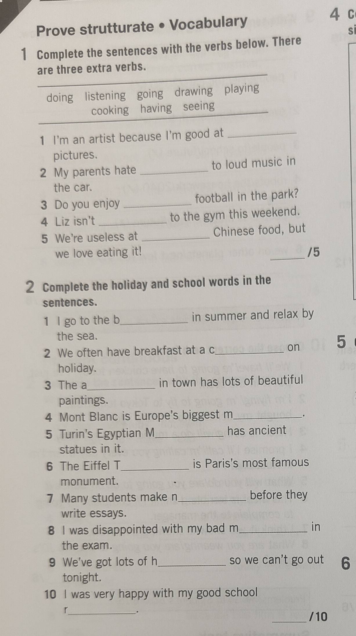 Prove strutturate • Vocabulary 
4 c 
si 
1 Complete the sentences with the verbs below. There 
are three extra verbs. 
doing listening going drawing playing 
cooking having seeing 
1 I'm an artist because I'm good at_ 
pictures. 
2 My parents hate _to loud music in 
the car. 
3 Do you enjoy _football in the park? 
4 Liz isn't _to the gym this weekend. 
5 We're useless at _Chinese food, but 
we love eating it! _/5 
2 Complete the holiday and school words in the 
sentences. 
1 l go to the b_ in summer and relax by 
the sea. 
2 We often have breakfast at a c_ on 
5 
holiday. 
3 The a_ in town has lots of beautiful 
paintings. 
4 Mont Blanc is Europe's biggest m_ 
. 
5 Turin's Egyptian M_ has ancient 
statues in it. 
6 The Eiffel T_ is Paris's most famous 
monument. 
7 Many students make n_ before they 
write essays. 
8 I was disappointed with my bad m_ 
in 
the exam. 
9 We've got lots of h_ so we can't go out 6 
tonight. 
10 I was very happy with my good school 
_r 
. 
_/10