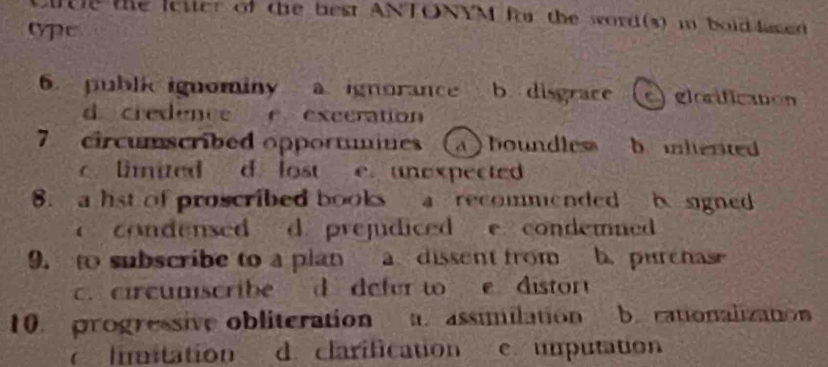 cltle the letter of the best ANTONYM for the word(s) in bold lased
ope
6. publi ignominy a. ignorance b. disgrace elorification
d. credence e exccration
7 circumscribed opportumues a ) boundless b inlented
limited d. lost e. unexpected
8. a hst of proscribed books a recommended b signed
condensed d. prejudiced e condemned 
9. to subscribe to a plan a dissent from b. purchase
c. circumscribe d defer to e. distor
10. progressive obliteration assimilation b. cationalizaton
limitation d clarification c umputation