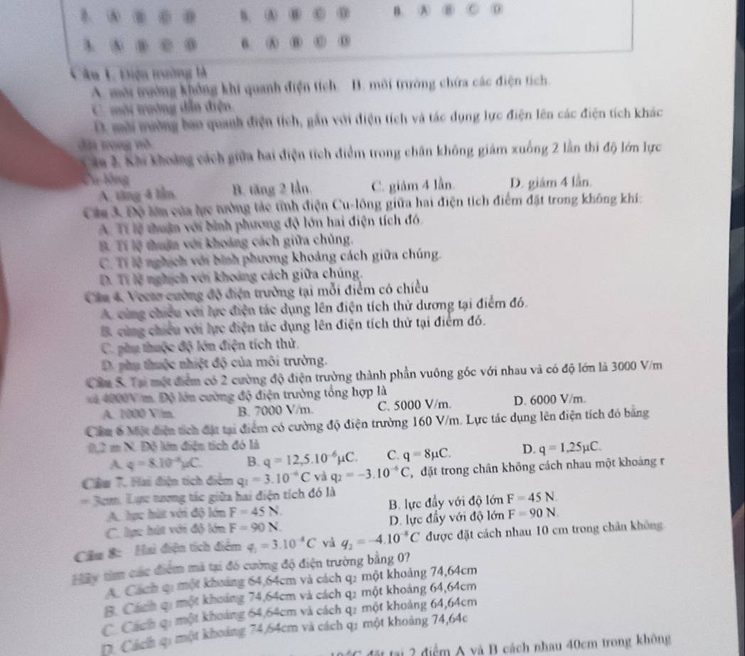 B. ⑤  B. A
n A ⑧ o
  ε 0 6 ⑤ ⑧ ⑥
Câu L Điện trường là
A. mời tường không khi quanh điện tích. B. môi trường chứa các điện tích.
C. mội nướng dẫn điện.
D. mài mường bao quanh điện tích, gần với điện tích và tác dụng lực điện lên các điện tích khác
đặ vong nô
Căa 3 Khi khoảng cách giữa hai điện tích điểm trong chân không giám xuống 2 lần thi độ lớn lực
Cu lông D. giâm 4 lần.
A. tăng 4 lầm B. tăng 2 lần. C. giảm 4 lẫn.
Câa 3 Độ lớn của lực tưởng tác tĩnh điện Cu-lông giữa hai điện tích điểm đặt trong không khi:
A. Tí lệ thuận với bình phương độ lớn hai điện tích đó.
B Tí lệ thuận với khoảng cách giữa chủng.
C. Tỉ lệ nghịch với bình phương khoảng cách giữa chúng.
D. Ti lệ nghịch với khoảng cách giữa chúng.
Câu 4. Vecte cường độ điện trường tại mỗi điểm có chiều
A. cùng chiếu với lực điện tác dụng lên điện tích thử dương tại điểm đó.
B. cùng chiếu với lực điện tác dụng lên điện tích thử tại điểm đó.
C. phụ thuộc độ lớn điện tích thử.
D. phụ thuộc nhiệt độ của môi trường.
Cầu S. Tại một điểm có 2 cường độ điện trường thành phần vuông góc với nhau và có độ lớn là 3000 V/m
ă 4000V m. Độ lớn cường độ điện trường tổng hợp là
A. 1000 V/m. B. 7000 V/m. C. 5000 V/m. D. 6000 V/m.
Cầu 6 Một điện tích đặt tại điểm có cường độ điện trường 160 V/m. Lực tác dụng lên điện tích đó băng
△ mN L Độ lớn điện tích đó là
A q=8.10^(-2)mu C. B. q=12,5.10^(-6)mu C. C. q=8mu C. D. q=1,25mu C.
Cầw T. Hai điện tích điểm q_1=3.10^(-6)C yà q_2=-3.10^(-6)C T  đặt trong chân không cách nhau một khoảng r
3cm. Lực tượng tác giữa hai điện tích đó là
A. hực ht với độ lớn F=45N. B. lực đầy với độ lớn F=45N
C. lực hút với độ lớn F=90N. D. lực đầy với độ lớn F=90N.
Cầu 8: Hai điện tích điểm q_1=3.10^(-8)C vá q_2=-4.10^(-8)C được đặt cách nhau 10 cm trong chân không
Hây tim các điểm mã tại đó cường độ điện trường bằng 07?
A. Cách qi một khoảng 64,64cm và cách q2 một khoảng 74,64cm
B. Cách qi một khoảng 74,64cm và cách q2 một khoảng 64,64cm
C. Cách qi một khoảng 64,64cm và cách q2 một khoảng 64,64cm
D. Cách qi một khoảng 74,64cm và cách q: một khoảng 74,64c
Cđấ tại 2 điểm A và B cách nhau 40cm trong không