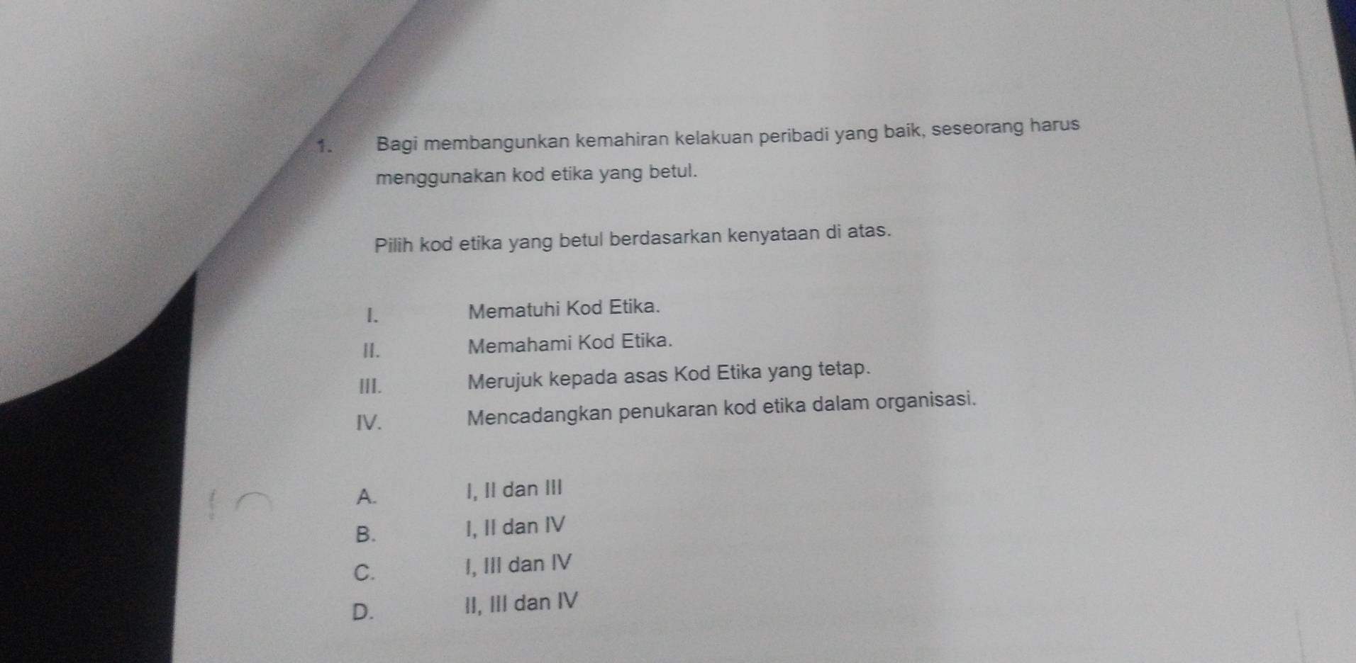 A Bagi membangunkan kemahiran kelakuan peribadi yang baik, seseorang harus
menggunakan kod etika yang betul.
Pilih kod etika yang betul berdasarkan kenyataan di atas.
I. Mematuhi Kod Etika.
II. Memahami Kod Etika.
III. Merujuk kepada asas Kod Etika yang tetap.
IV. Mencadangkan penukaran kod etika dalam organisasi.
A. I, II dan III
B. I, II dan IV
C. I, III dan IV
D. II, III dan IV