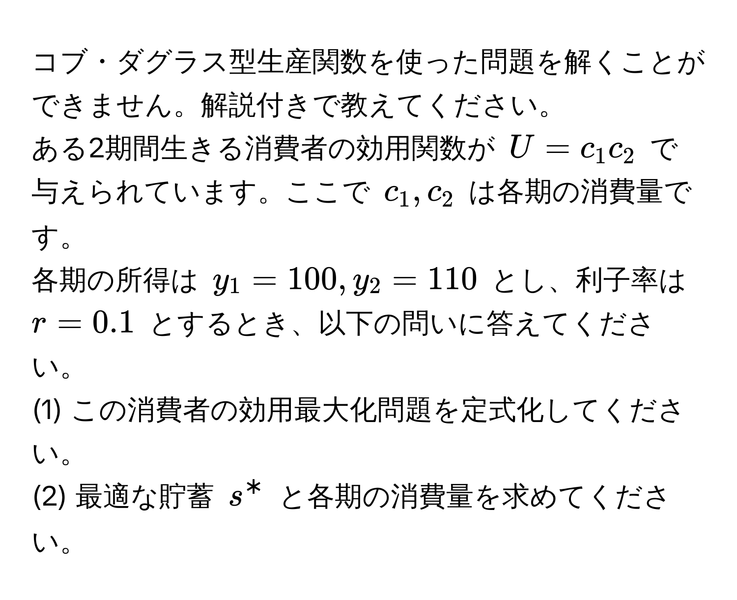 コブ・ダグラス型生産関数を使った問題を解くことができません。解説付きで教えてください。  

ある2期間生きる消費者の効用関数が $U = c_1 c_2$ で与えられています。ここで $c_1, c_2$ は各期の消費量です。  
各期の所得は $y_1 = 100, y_2 = 110$ とし、利子率は $r = 0.1$ とするとき、以下の問いに答えてください。  

(1) この消費者の効用最大化問題を定式化してください。  
(2) 最適な貯蓄 $s^*$ と各期の消費量を求めてください。