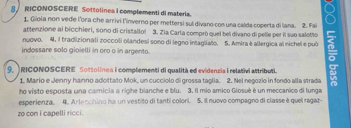 RICONOSCERE Sottolinea i complementi di materia. 
1. Gioia non vede l’ora che arrivi l’inverno per mettersi sul divano con una calda coperta di lana. 2. Fai 
attenzione ai bicchieri, sono di cristallo! 3. Zia Carla comprò quel bel divano di pelle per il suo salotto 
nuovo. 4. I tradizionali zoccoli olandesi sono di legno intagliato. 5. Amira è allergica al nichel e può 
indossare solo gioielli in oro o in argento. 
9. )RICONOSCERE Sottolinea i complementi di qualità ed evidenzia i relativi attributi. 
1. Mario e Jenny hanno adottato Mok, un cucciolo di grossa taglia. 2. Nel negozio in fondo alla strada 
ho visto esposta una camicia a righe bianche e blu. 3. Il mio amico Giosuè è un meccanico di lunga 
esperienza. 4. Arlecchino ha un vestito di tanti colori. 5. Il nuovo compagno di classe è quel ragaz- 
zo con i capelli ricci.