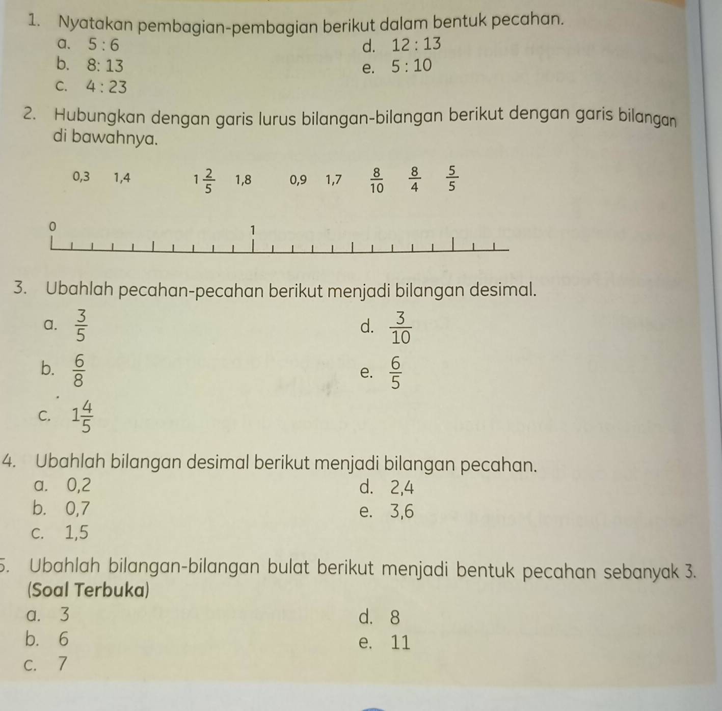 Nyatakan pembagian-pembagian berikut dalam bentuk pecahan.
a. 5:6 d. 12:13
b. 8:13 5:10
e.
C. 4:23
2. Hubungkan dengan garis lurus bilangan-bilangan berikut dengan garis bilangan
di bawahnya.
0, 3 1, 4 1, 8 0, 9 1, 7  8/10   8/4   5/5 
1 2/5 
3. Ubahlah pecahan-pecahan berikut menjadi bilangan desimal.
a.  3/5   3/10 
d.
b.  6/8   6/5 
e.
C. 1 4/5 
4. Ubahlah bilangan desimal berikut menjadi bilangan pecahan.
a. 0, 2 d. 2, 4
b. 0, 7 e. 3, 6
c. 1, 5
5. Ubahlah bilangan-bilangan bulat berikut menjadi bentuk pecahan sebanyak 3.
(Soal Terbuka)
a. 3 d. 8
b. 6 e. 11
c. 7