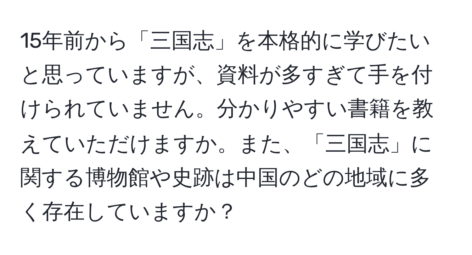 15年前から「三国志」を本格的に学びたいと思っていますが、資料が多すぎて手を付けられていません。分かりやすい書籍を教えていただけますか。また、「三国志」に関する博物館や史跡は中国のどの地域に多く存在していますか？