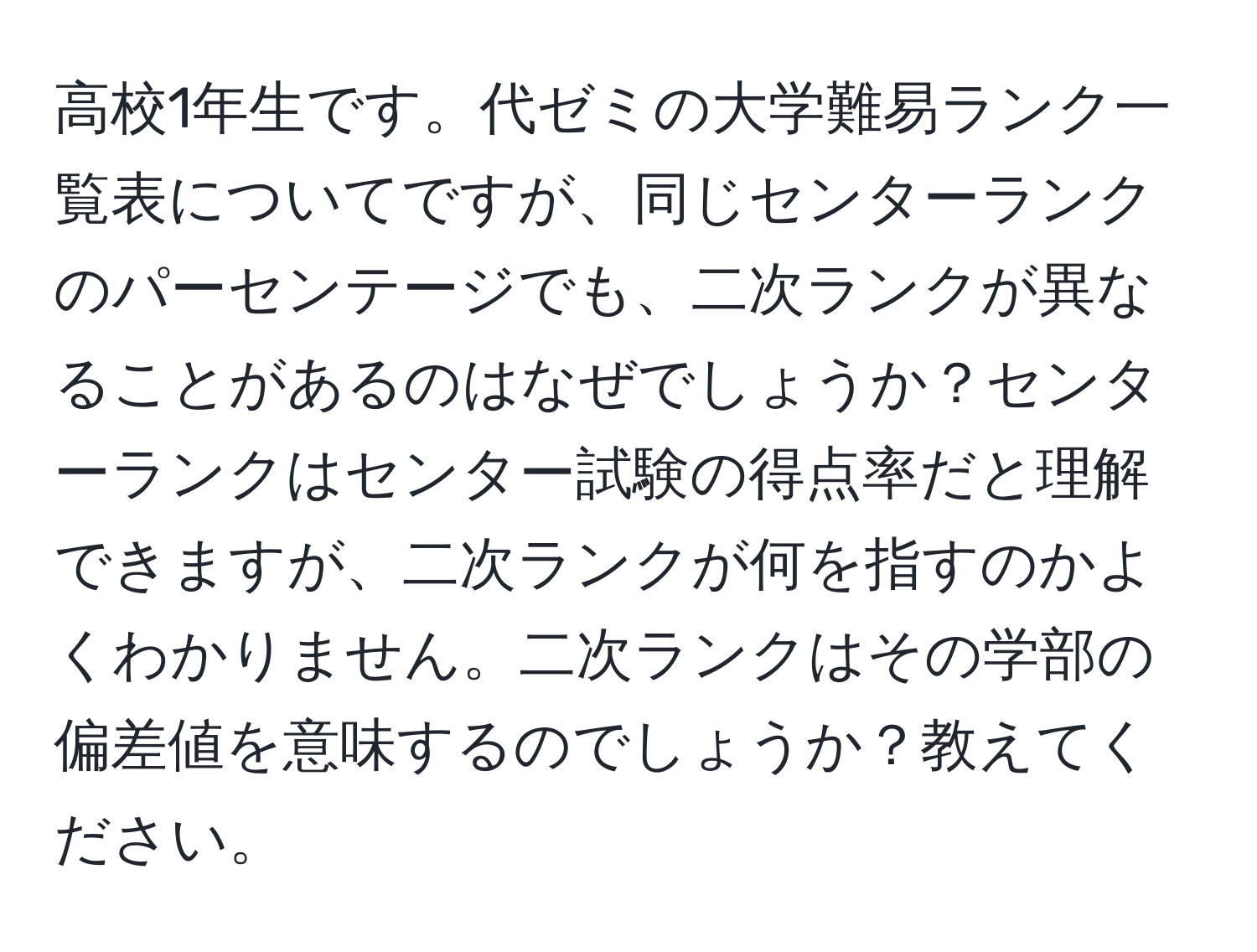 高校1年生です。代ゼミの大学難易ランク一覧表についてですが、同じセンターランクのパーセンテージでも、二次ランクが異なることがあるのはなぜでしょうか？センターランクはセンター試験の得点率だと理解できますが、二次ランクが何を指すのかよくわかりません。二次ランクはその学部の偏差値を意味するのでしょうか？教えてください。